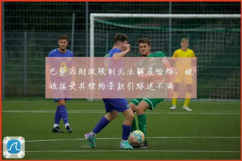 巴萨因财政限制无法解雇哈维，被迫接受其续约条款引球迷不满
