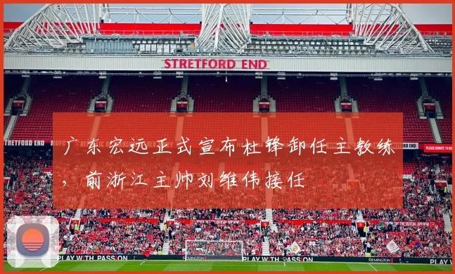 广东宏远正式宣布杜锋卸任主教练，前浙江主帅刘维伟接任