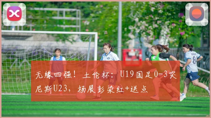 无缘四强！土伦杯：U19国足0-3突尼斯U23，杨展彭染红+送点