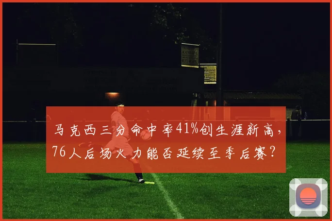 马克西三分命中率41%创生涯新高，76人后场火力能否延续至季后赛？