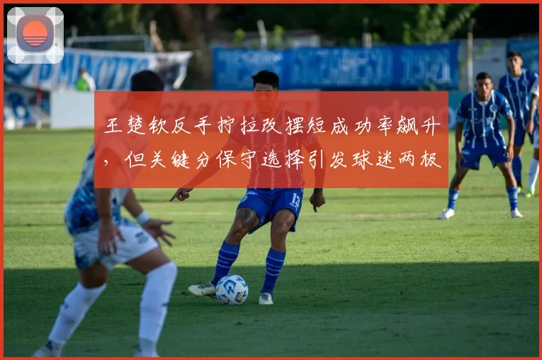王楚钦反手拧拉改摆短成功率飙升，但关键分保守选择引发球迷两极评价