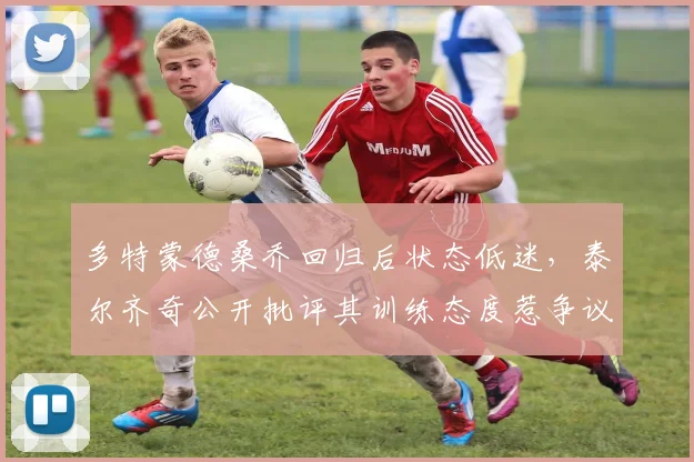多特蒙德桑乔回归后状态低迷，泰尔齐奇公开批评其训练态度惹争议