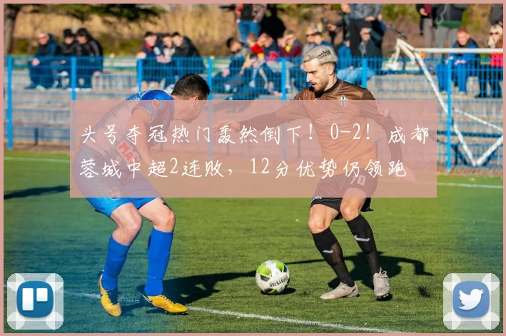 头号夺冠热门轰然倒下！0-2！成都蓉城中超2连败，12分优势仍领跑